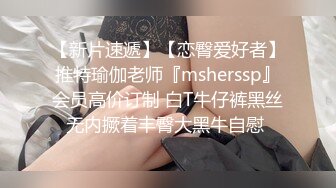 【新片速遞】【恋臀爱好者】推特瑜伽老师『msherssp』会员高价订制 白T牛仔裤黑丝无内撅着丰臀大黑牛自慰 