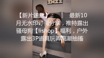 【新片速遞】  ⚫️⚫️最新10月无水印订阅分享，推特露出骚母狗【lishop】福利，户外露出3P道具玩弄高潮抽搐