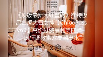 《顶级最新网红重磅》推特极品白虎大臀女神【ChloePussy69】高价付费福利第四弹~疯狂调教蜜穴高潮出水