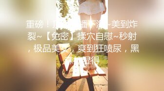 重磅！顶级绿播下海~美到炸裂~【免密】揉穴自慰~秒射，极品美女，爽到狂喷尿，黑森林湿得