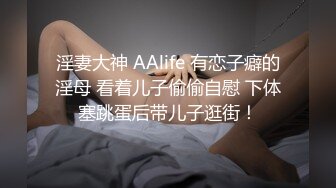 淫妻大神 AAlife 有恋子癖的淫母 看着儿子偷偷自慰 下体塞跳蛋后带儿子逛街！