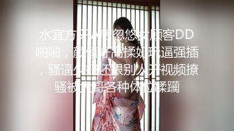 水宜方SPA店忽悠女顾客DD啪啪，颜值好高揉奶玩逼强插，骚逼少妇还跟别人开视频撩骚被大哥各种体位蹂躏