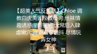 【超美人气反差婊】Chloe 调教白虎美乳淫奴母狗 丝袜情趣诱惑淫臀蜜鲍 大屌后入肆虐嫩穴 高潮宫挛颤抖 尽情玩弄女神