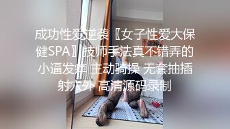 成功性爱逆袭〖女子性爱大保健SPA〗技师手法真不错弄的小逼发痒 主动骑操 无套抽插射穴外 高清源码录制