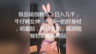   极品瑜伽教练，日入几千，牛仔裤女神，一等一的好身材，明星脸，纯欲美颜，圆润翘臀粉嫩鲍鱼精品