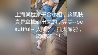 上海某世家千金小姐，这肌肤真是拿钱砸出来的，完美~beautiful~'太深了，插太深啦，啊啊啊‘！