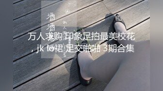 万人求购 印象足拍最美校花，jk lo裙 足交啪啪 3期合集