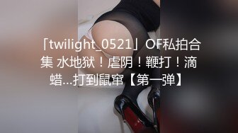 「twilight_0521」OF私拍合集 水地狱！虐阴！鞭打！滴蜡…打到鼠窜【第一弹】