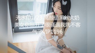 无水印1/23 高颜值黑丝大奶美女你掰开了很骚逼我就不客气了VIP1196