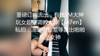 重磅订阅流出，有钱SM大神玩女超强调教大神【se7en】私拍，滴蜡电控羞辱露出啪啪极品女神