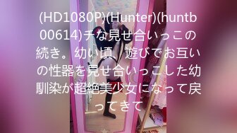 (HD1080P)(Hunter)(huntb00614)チな見せ合いっこの続き。幼い頃、遊びでお互いの性器を見せ合いっこした幼馴染が超絶美少女になって戻ってきて