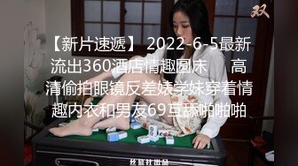 【新片速遞】 2022-6-5最新流出360酒店情趣圆床❤️高清偷拍眼镜反差婊学妹穿着情趣内衣和男友69互舔啪啪啪