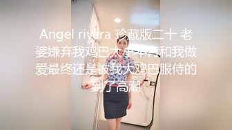 Angel rivera 珍藏版二十 老婆嫌弃我鸡巴太小不肯和我做爱最终还是被我大鸡巴服侍的到了高潮