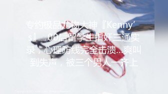 专约极品尤物大神『Kenny’s』✿00后留学生指奸三通实录，心理防线完全击溃…爽叫到失声，被三个男人一齐上