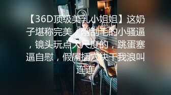 【36D顶级美乳小姐姐】这奶子堪称完美，刚刮毛的小骚逼，镜头玩点大尺度的，跳蛋塞逼自慰，假屌插穴快干我浪叫连连