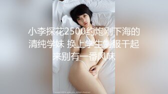 小李探花2500约炮刚下海的清纯学妹 换上学生制服干起来别有一番风味