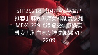 STP25218 【国产AV荣耀??推荐】麻豆传媒女神乱爱系列MDX-239《绿帽父亲爆操豪乳女儿》白虎女神沈娜娜 VIP2209