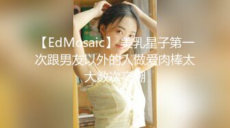 【EdMosaic】 美乳星子第一次跟男友以外的人做爱肉棒太大数次高潮