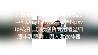 究极核弹✅泄密》九头身极品巨乳OnlyFans反差女神Npxvip私拍，顶级骚货专用精盆细腰丰乳肥臀，男人泄欲神器