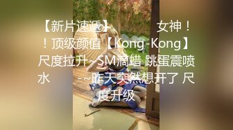 【新片速遞】  ✨✨✨⚓女神！！顶级颜值【Kong-Kong】尺度拉升~SM滴蜡 跳蛋震喷水✨✨✨-~昨天突然想开了 尺度升级