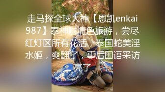 走马探全球大神【恩凯enkai987】泰神啦情色旅游，尝尽红灯区所有花活，泰国蛇美淫水姬，爽翻了，事后国语采访亮了