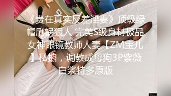 《贵在真实反差淫妻》顶级绿帽刷锅狠人 完美S级身材极品女神眼镜教师人妻【ZM宝儿】私拍，调教成母狗3P紫薇白浆特多原版