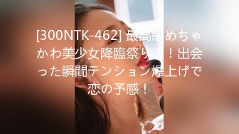 [300NTK-462] 最高級めちゃかわ美少女降臨祭り！！出会った瞬間テンション爆上げで恋の予感！