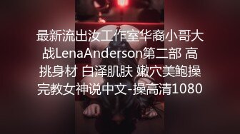 最新流出汝工作室华裔小哥大战LenaAnderson第二部 高挑身材 白泽肌肤 嫩穴美鲍操完教女神说中文-操高清1080