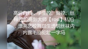 高价自购，学生控、臀控、丝袜控的摄影大师【rosi】私拍，漂亮艺校舞蹈生透明丝袜内内露毛骆驼趾一字马