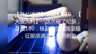 【新片速遞】 2024.4.10，【大吉大利】，这次破了纪录，身高180，极品骚货淫荡至极，征服感满满，香艳刺激